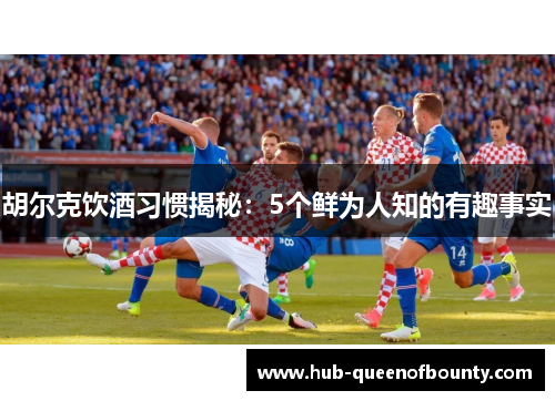 胡尔克饮酒习惯揭秘：5个鲜为人知的有趣事实
