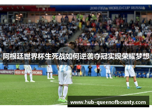 阿根廷世界杯生死战如何逆袭夺冠实现荣耀梦想